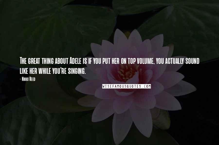 Nikki Reed Quotes: The great thing about Adele is if you put her on top volume, you actually sound like her while you're singing.