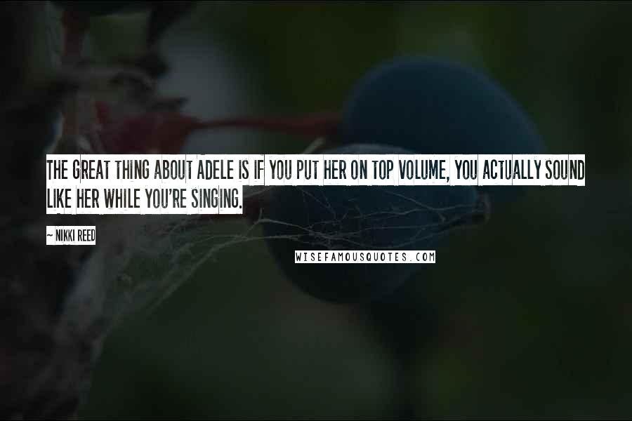 Nikki Reed Quotes: The great thing about Adele is if you put her on top volume, you actually sound like her while you're singing.