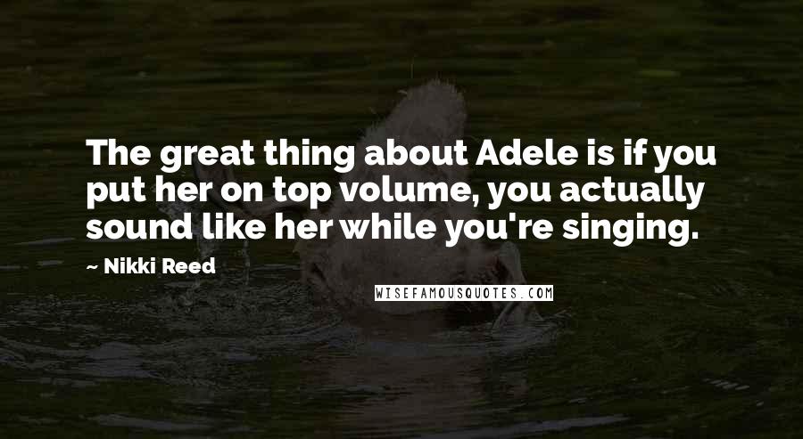 Nikki Reed Quotes: The great thing about Adele is if you put her on top volume, you actually sound like her while you're singing.