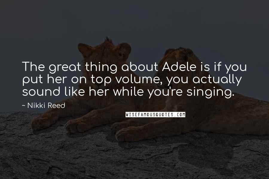 Nikki Reed Quotes: The great thing about Adele is if you put her on top volume, you actually sound like her while you're singing.