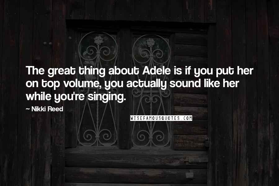 Nikki Reed Quotes: The great thing about Adele is if you put her on top volume, you actually sound like her while you're singing.