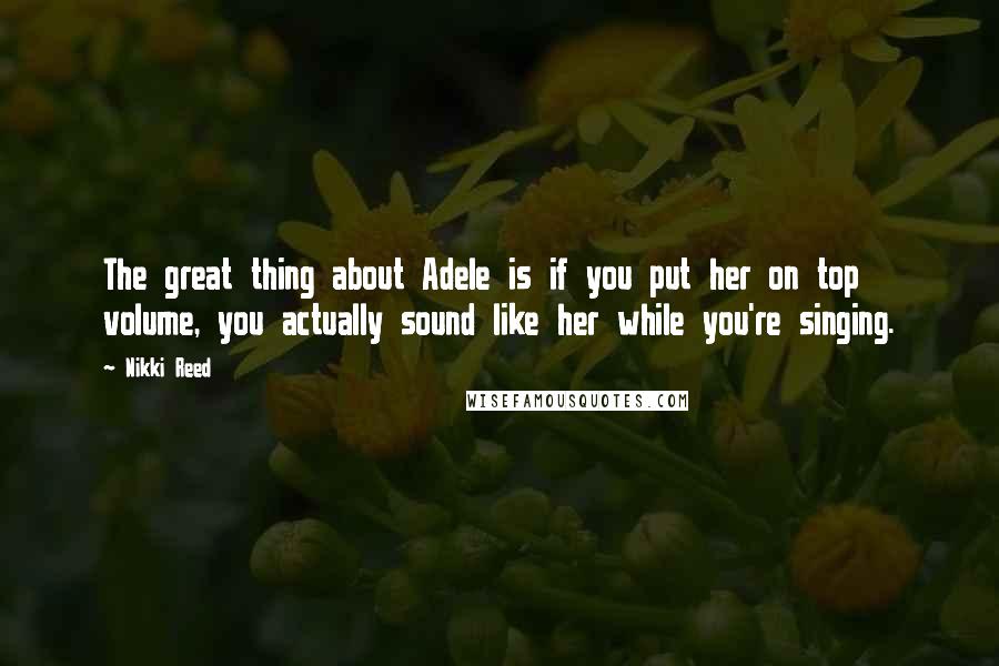 Nikki Reed Quotes: The great thing about Adele is if you put her on top volume, you actually sound like her while you're singing.