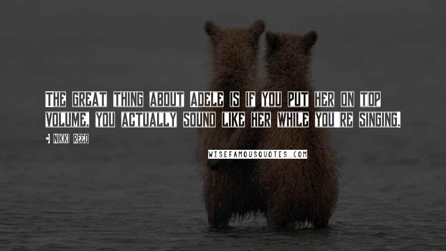 Nikki Reed Quotes: The great thing about Adele is if you put her on top volume, you actually sound like her while you're singing.