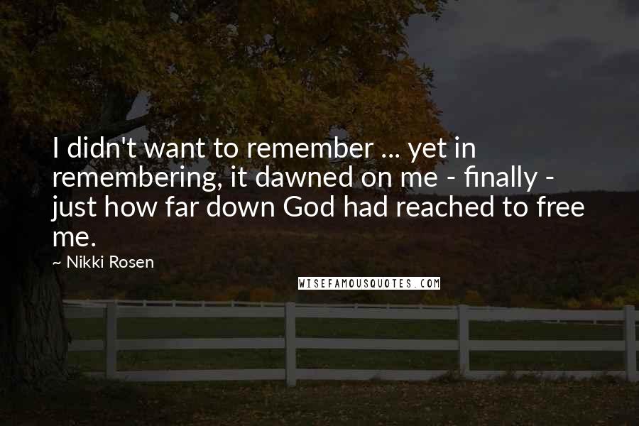 Nikki Rosen Quotes: I didn't want to remember ... yet in remembering, it dawned on me - finally - just how far down God had reached to free me.