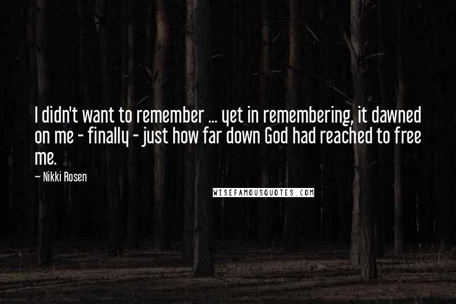 Nikki Rosen Quotes: I didn't want to remember ... yet in remembering, it dawned on me - finally - just how far down God had reached to free me.