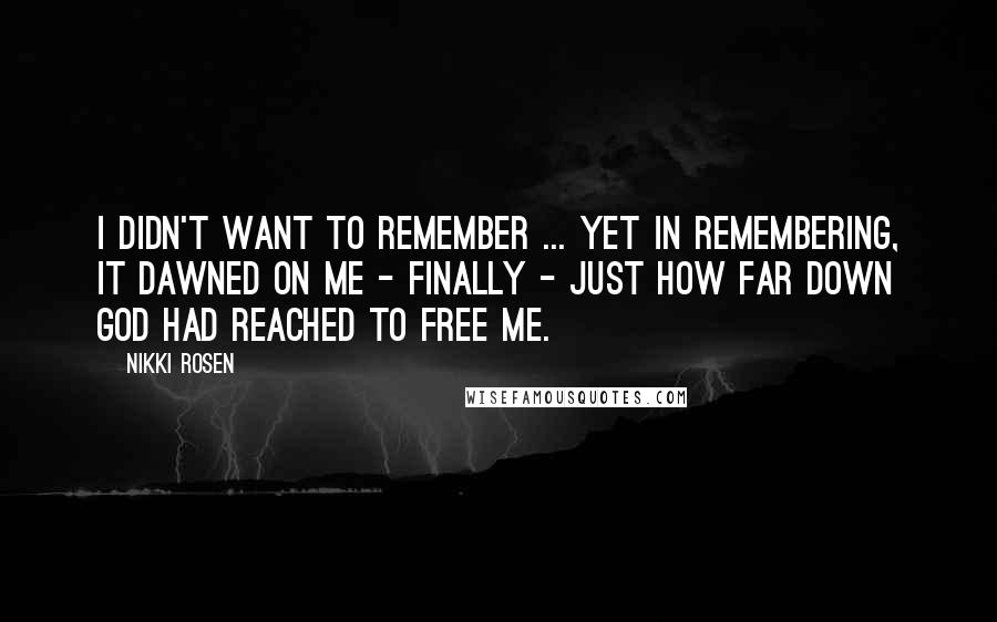 Nikki Rosen Quotes: I didn't want to remember ... yet in remembering, it dawned on me - finally - just how far down God had reached to free me.