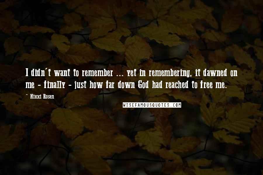 Nikki Rosen Quotes: I didn't want to remember ... yet in remembering, it dawned on me - finally - just how far down God had reached to free me.