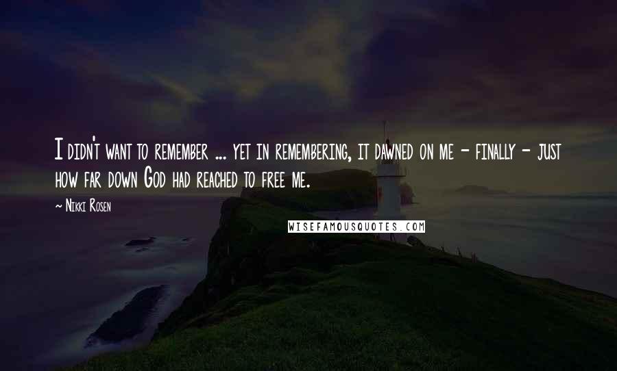 Nikki Rosen Quotes: I didn't want to remember ... yet in remembering, it dawned on me - finally - just how far down God had reached to free me.