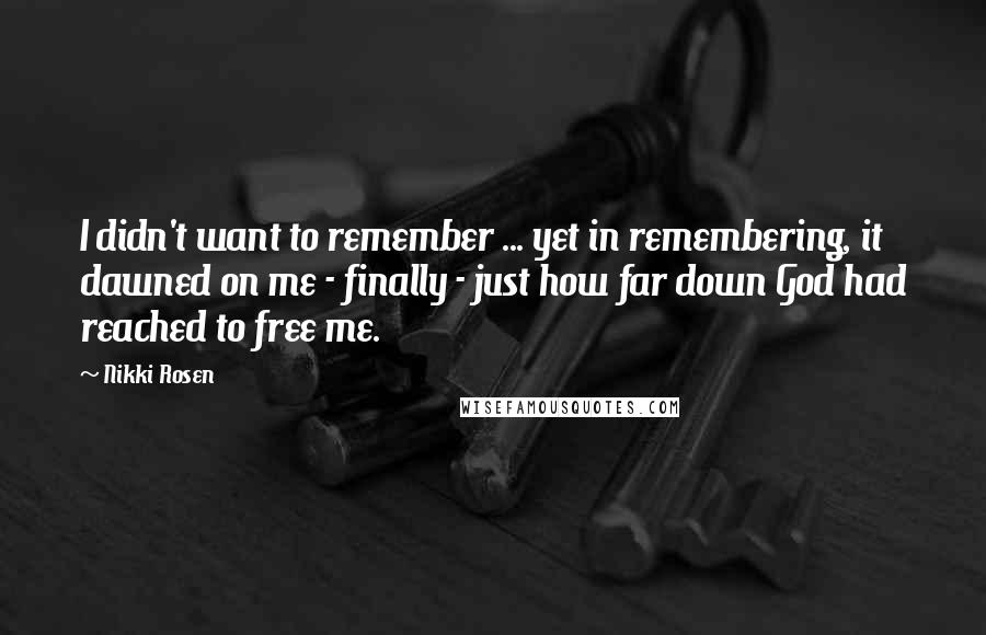 Nikki Rosen Quotes: I didn't want to remember ... yet in remembering, it dawned on me - finally - just how far down God had reached to free me.