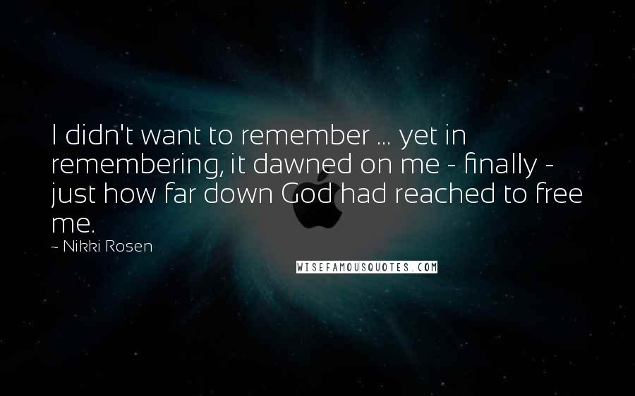 Nikki Rosen Quotes: I didn't want to remember ... yet in remembering, it dawned on me - finally - just how far down God had reached to free me.