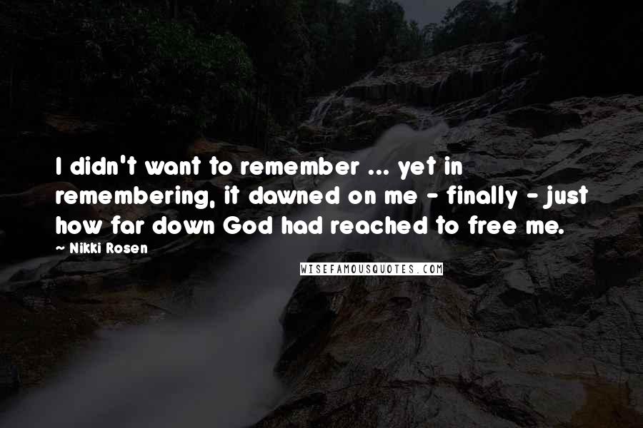 Nikki Rosen Quotes: I didn't want to remember ... yet in remembering, it dawned on me - finally - just how far down God had reached to free me.