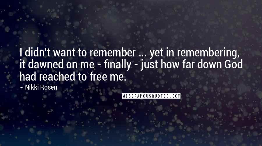 Nikki Rosen Quotes: I didn't want to remember ... yet in remembering, it dawned on me - finally - just how far down God had reached to free me.