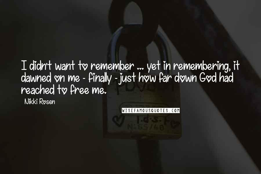 Nikki Rosen Quotes: I didn't want to remember ... yet in remembering, it dawned on me - finally - just how far down God had reached to free me.