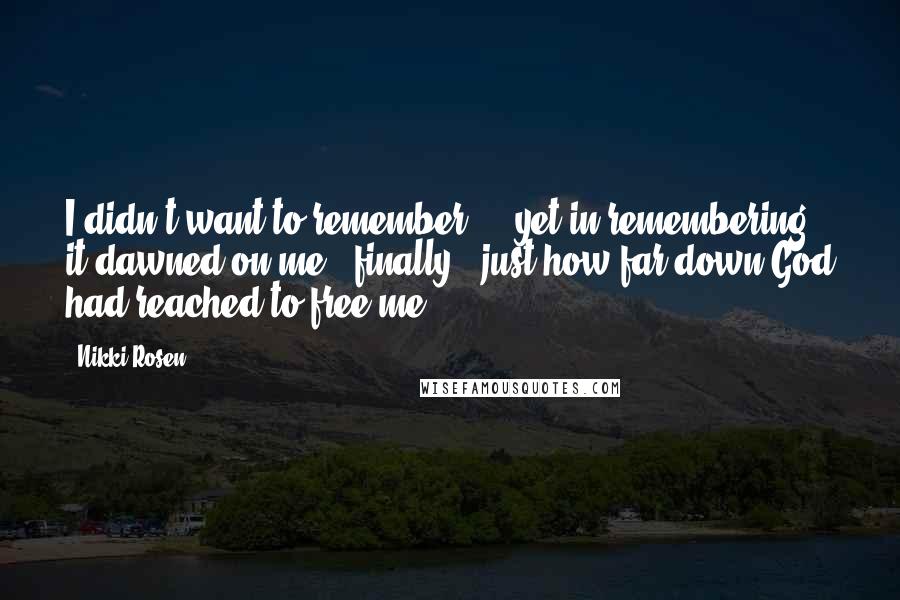 Nikki Rosen Quotes: I didn't want to remember ... yet in remembering, it dawned on me - finally - just how far down God had reached to free me.