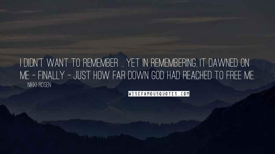 Nikki Rosen Quotes: I didn't want to remember ... yet in remembering, it dawned on me - finally - just how far down God had reached to free me.