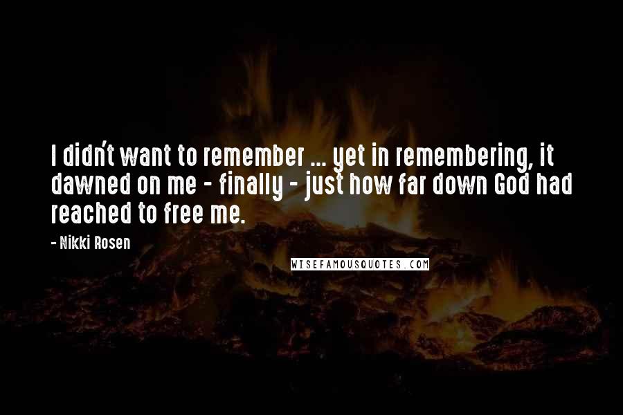 Nikki Rosen Quotes: I didn't want to remember ... yet in remembering, it dawned on me - finally - just how far down God had reached to free me.