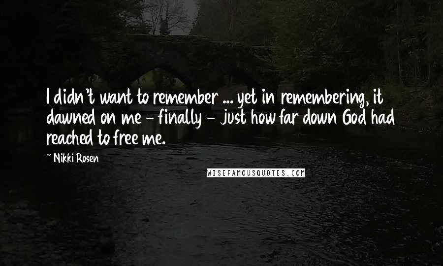 Nikki Rosen Quotes: I didn't want to remember ... yet in remembering, it dawned on me - finally - just how far down God had reached to free me.