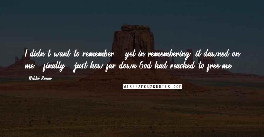 Nikki Rosen Quotes: I didn't want to remember ... yet in remembering, it dawned on me - finally - just how far down God had reached to free me.