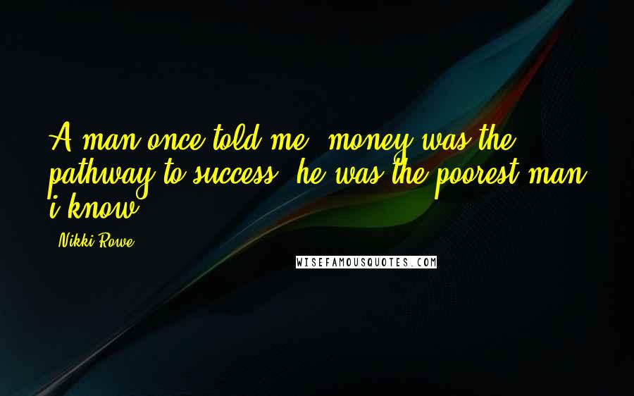 Nikki Rowe Quotes: A man once told me, money was the pathway to success; he was the poorest man i know.