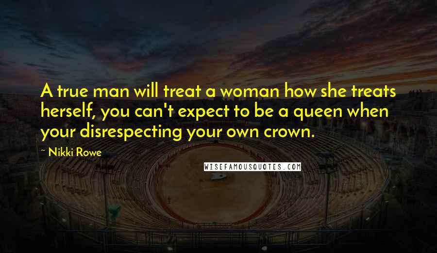 Nikki Rowe Quotes: A true man will treat a woman how she treats herself, you can't expect to be a queen when your disrespecting your own crown.