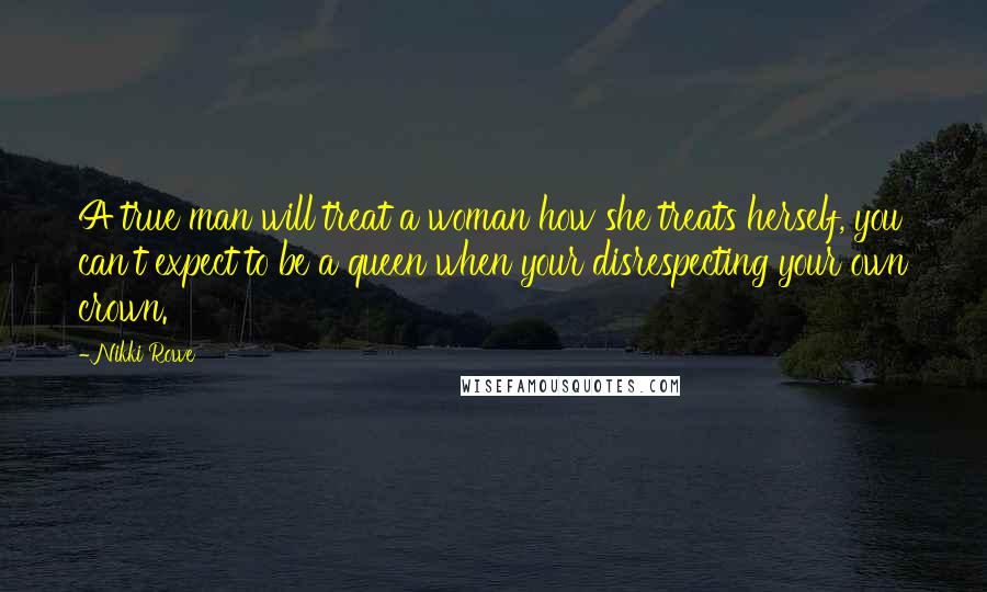 Nikki Rowe Quotes: A true man will treat a woman how she treats herself, you can't expect to be a queen when your disrespecting your own crown.