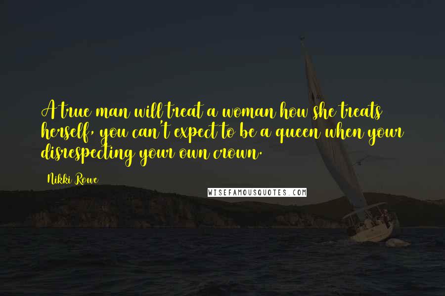 Nikki Rowe Quotes: A true man will treat a woman how she treats herself, you can't expect to be a queen when your disrespecting your own crown.