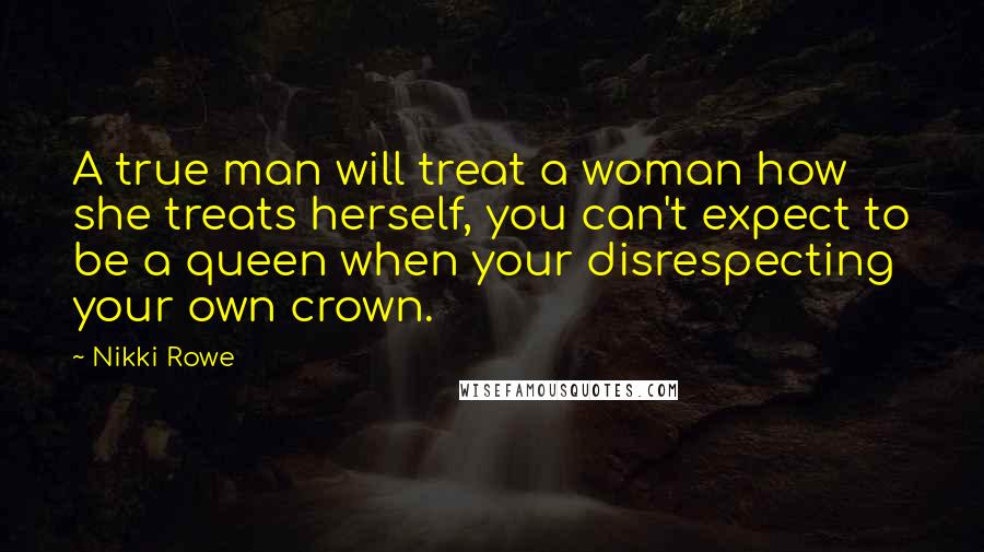 Nikki Rowe Quotes: A true man will treat a woman how she treats herself, you can't expect to be a queen when your disrespecting your own crown.