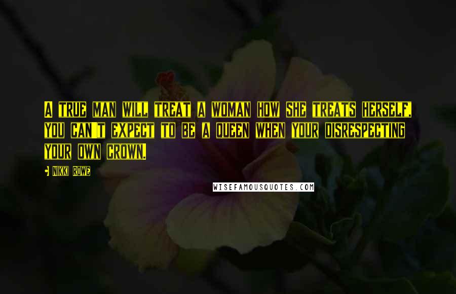 Nikki Rowe Quotes: A true man will treat a woman how she treats herself, you can't expect to be a queen when your disrespecting your own crown.