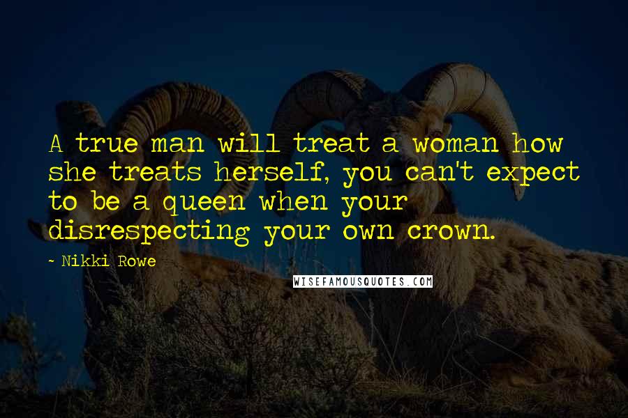 Nikki Rowe Quotes: A true man will treat a woman how she treats herself, you can't expect to be a queen when your disrespecting your own crown.