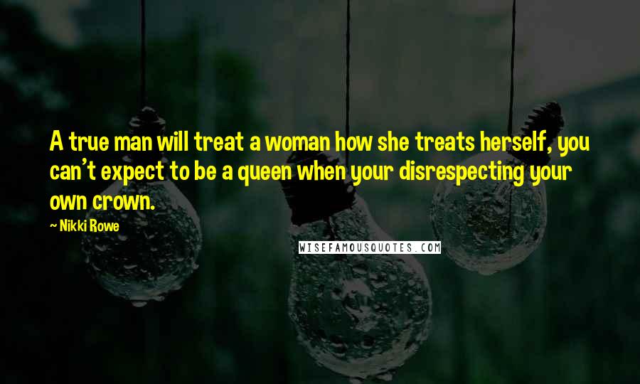 Nikki Rowe Quotes: A true man will treat a woman how she treats herself, you can't expect to be a queen when your disrespecting your own crown.