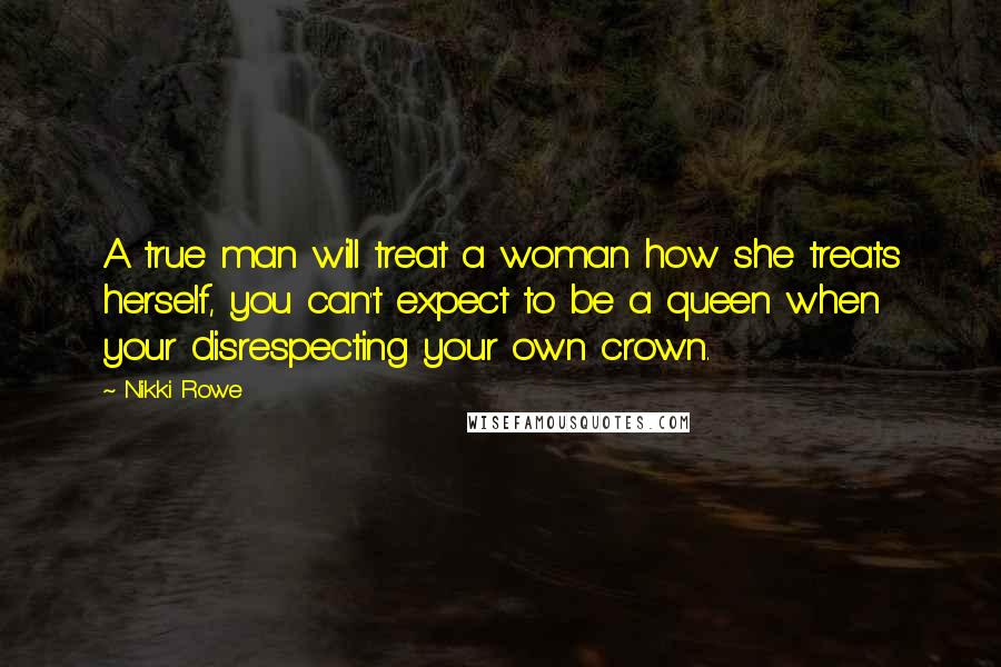 Nikki Rowe Quotes: A true man will treat a woman how she treats herself, you can't expect to be a queen when your disrespecting your own crown.