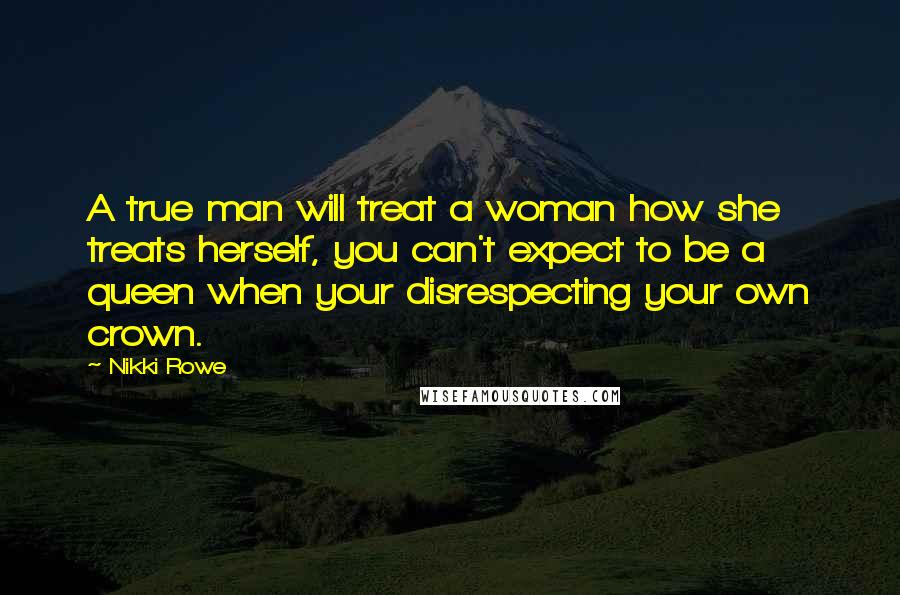 Nikki Rowe Quotes: A true man will treat a woman how she treats herself, you can't expect to be a queen when your disrespecting your own crown.