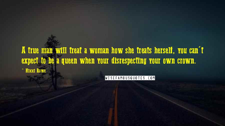 Nikki Rowe Quotes: A true man will treat a woman how she treats herself, you can't expect to be a queen when your disrespecting your own crown.