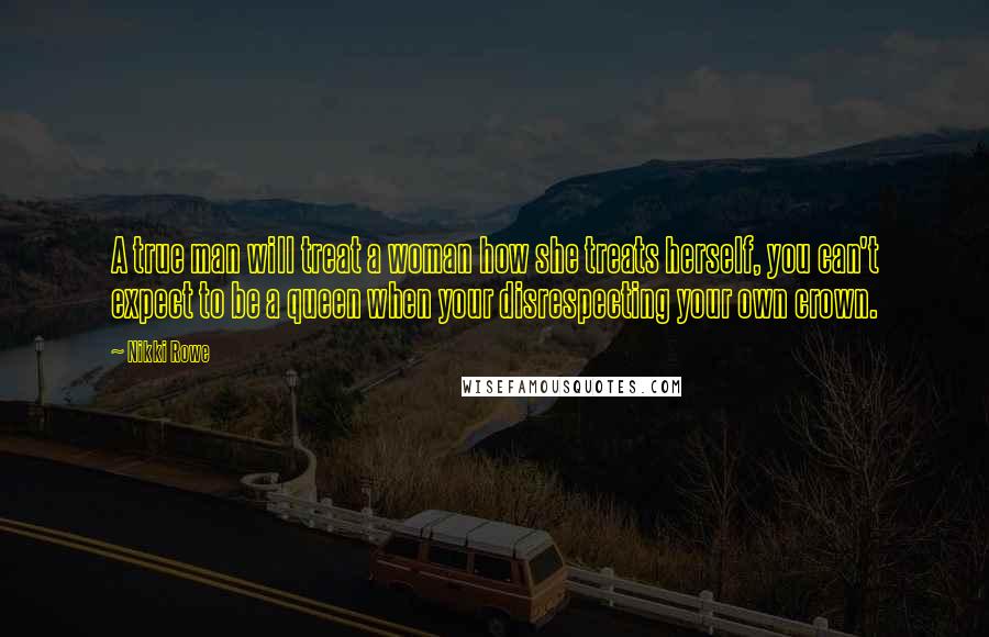 Nikki Rowe Quotes: A true man will treat a woman how she treats herself, you can't expect to be a queen when your disrespecting your own crown.