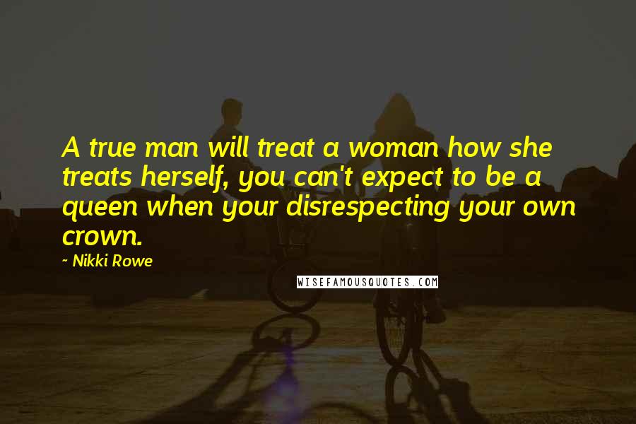 Nikki Rowe Quotes: A true man will treat a woman how she treats herself, you can't expect to be a queen when your disrespecting your own crown.