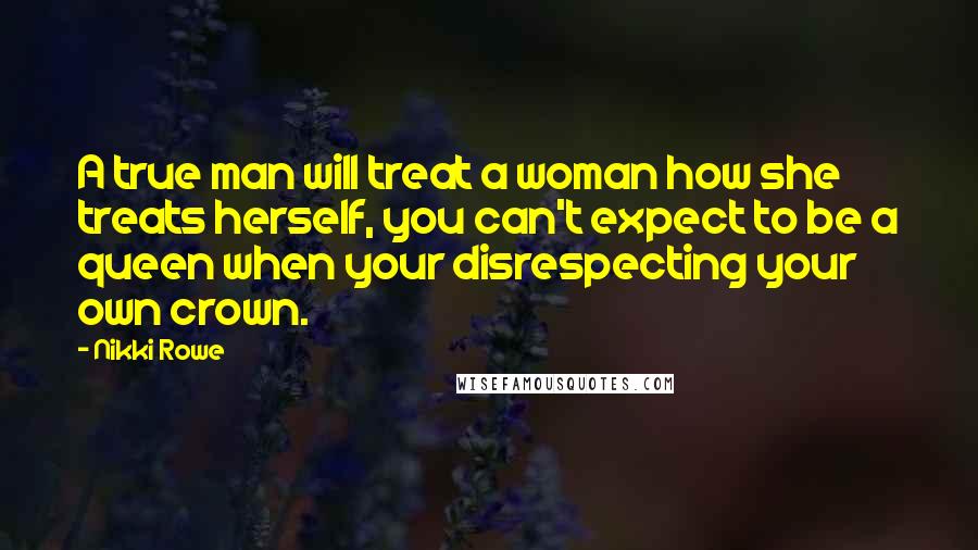 Nikki Rowe Quotes: A true man will treat a woman how she treats herself, you can't expect to be a queen when your disrespecting your own crown.