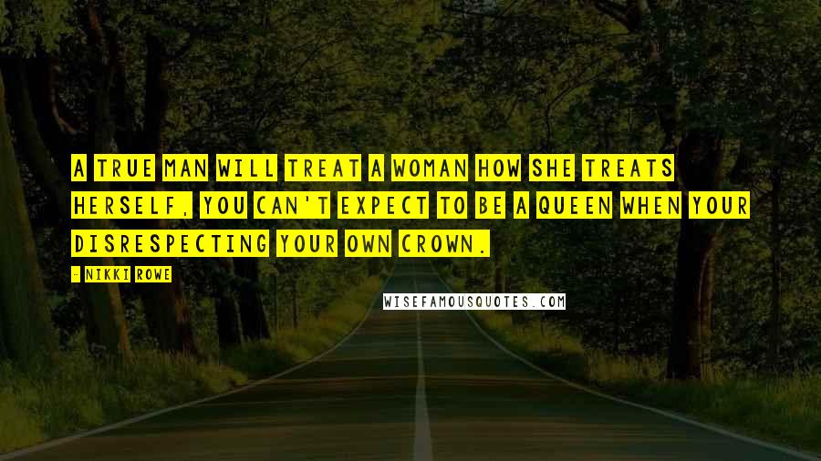Nikki Rowe Quotes: A true man will treat a woman how she treats herself, you can't expect to be a queen when your disrespecting your own crown.