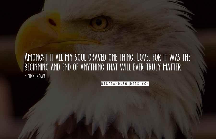 Nikki Rowe Quotes: Amongst it all my soul craved one thing, Love, for it was the beginning and end of anything that will ever truly matter.
