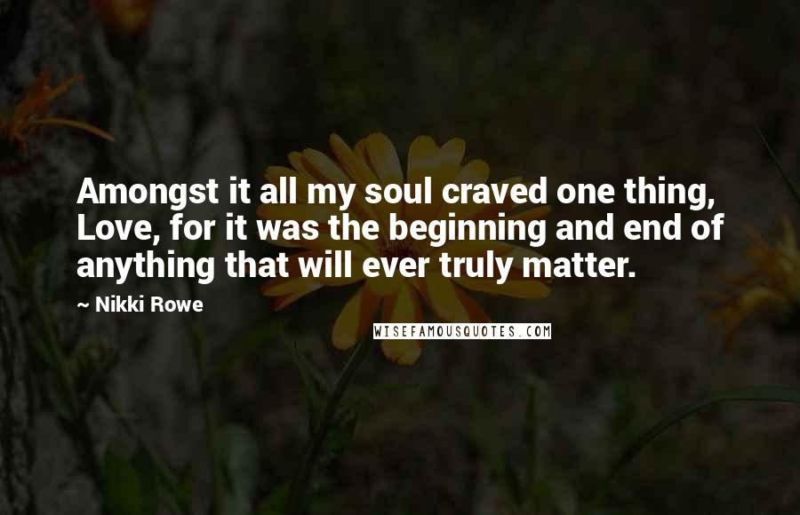 Nikki Rowe Quotes: Amongst it all my soul craved one thing, Love, for it was the beginning and end of anything that will ever truly matter.