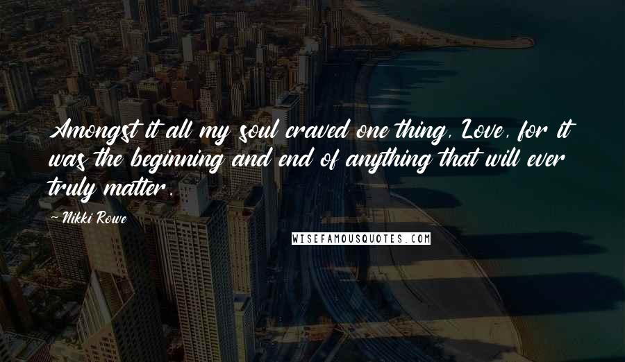 Nikki Rowe Quotes: Amongst it all my soul craved one thing, Love, for it was the beginning and end of anything that will ever truly matter.