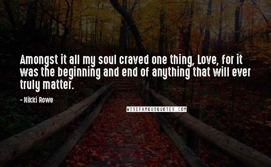 Nikki Rowe Quotes: Amongst it all my soul craved one thing, Love, for it was the beginning and end of anything that will ever truly matter.