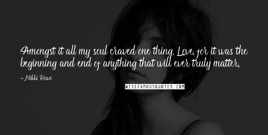 Nikki Rowe Quotes: Amongst it all my soul craved one thing, Love, for it was the beginning and end of anything that will ever truly matter.
