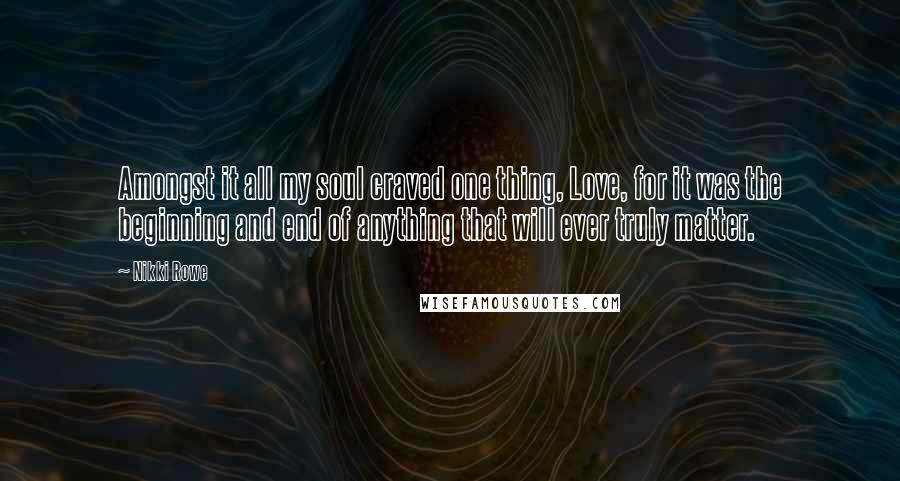 Nikki Rowe Quotes: Amongst it all my soul craved one thing, Love, for it was the beginning and end of anything that will ever truly matter.