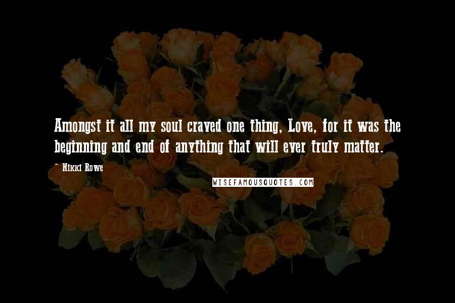 Nikki Rowe Quotes: Amongst it all my soul craved one thing, Love, for it was the beginning and end of anything that will ever truly matter.