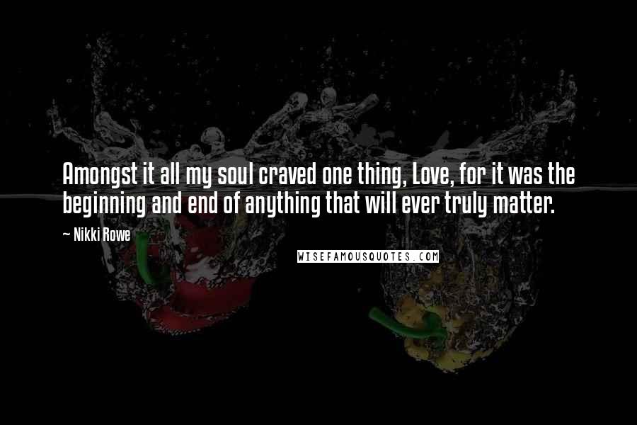 Nikki Rowe Quotes: Amongst it all my soul craved one thing, Love, for it was the beginning and end of anything that will ever truly matter.
