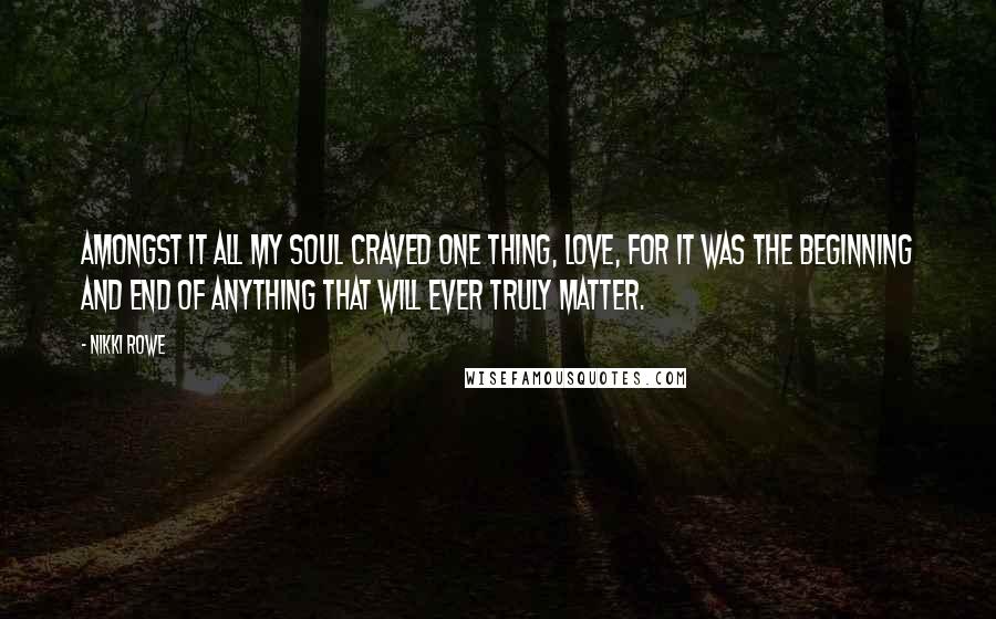 Nikki Rowe Quotes: Amongst it all my soul craved one thing, Love, for it was the beginning and end of anything that will ever truly matter.
