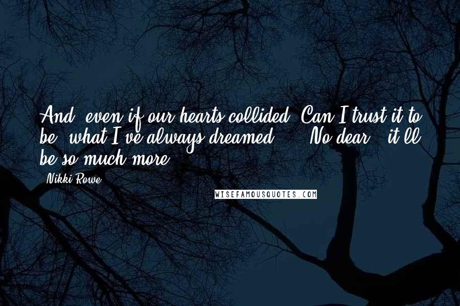 Nikki Rowe Quotes: And  even if our hearts collided  Can I trust it to be  what I've always dreamed ...  No dear,  it'll be so much more.