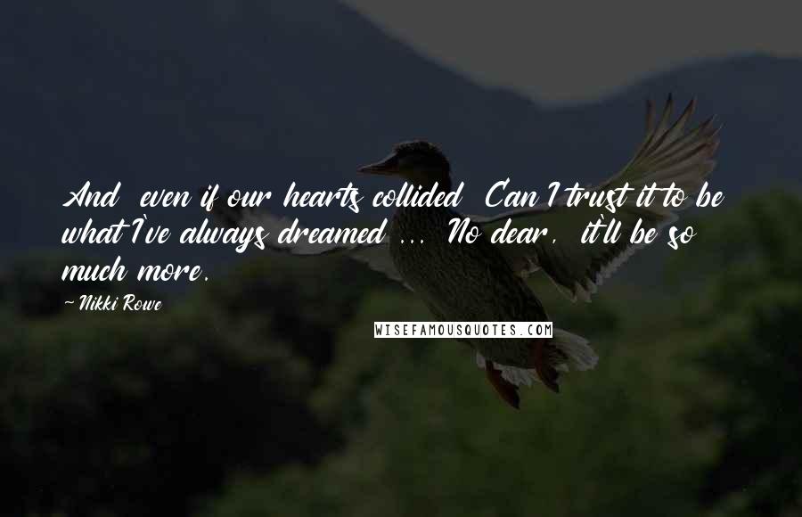 Nikki Rowe Quotes: And  even if our hearts collided  Can I trust it to be  what I've always dreamed ...  No dear,  it'll be so much more.