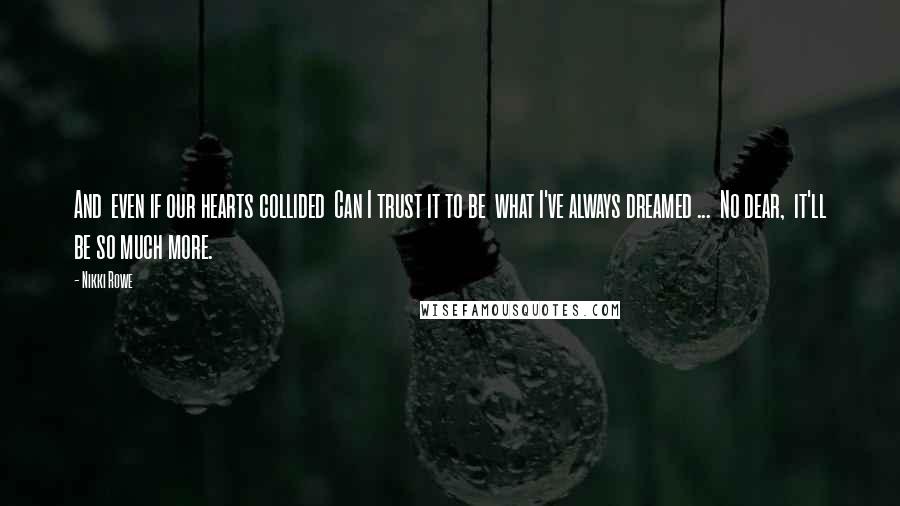 Nikki Rowe Quotes: And  even if our hearts collided  Can I trust it to be  what I've always dreamed ...  No dear,  it'll be so much more.