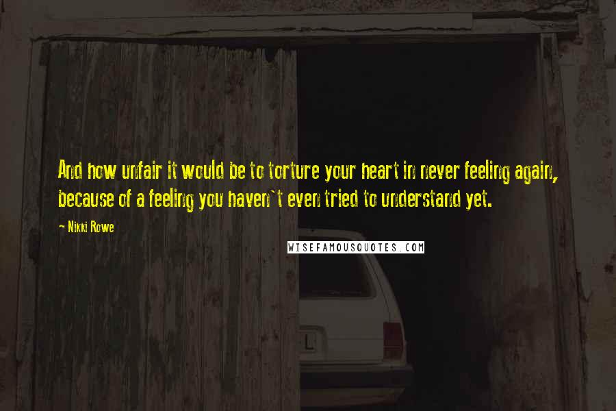 Nikki Rowe Quotes: And how unfair it would be to torture your heart in never feeling again, because of a feeling you haven't even tried to understand yet.